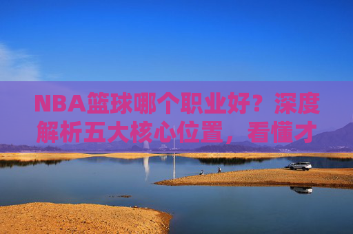 NBA篮球哪个职业好？深度解析五大核心位置，看懂才是真球迷