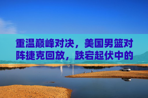 重温巅峰对决，美国男篮对阵捷克回放，跌宕起伏中的救赎之战