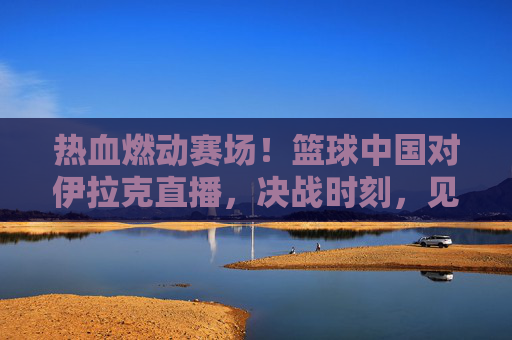 热血燃动赛场！篮球中国对伊拉克直播，决战时刻，见证中国男篮的逆袭与荣光