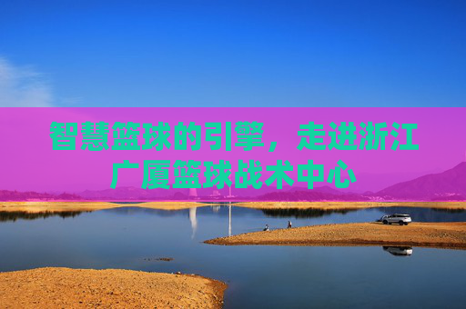 智慧篮球的引擎，走进浙江广厦篮球战术中心