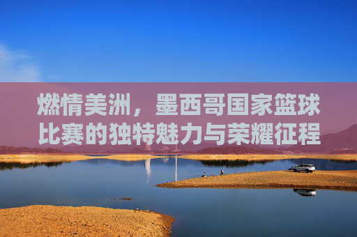 燃情美洲，墨西哥国家篮球比赛的独特魅力与荣耀征程