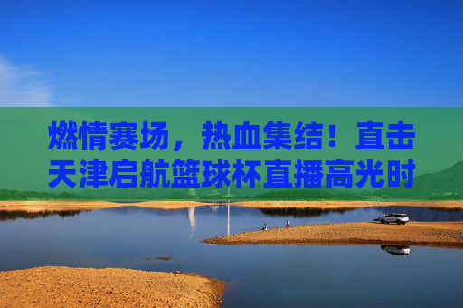 燃情赛场，热血集结！直击天津启航篮球杯直播高光时刻