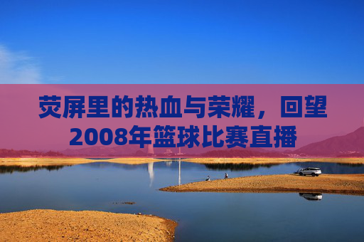 荧屏里的热血与荣耀，回望2008年篮球比赛直播