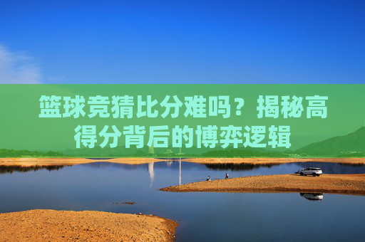 篮球竞猜比分难吗？揭秘高得分背后的博弈逻辑