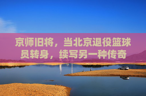 京师旧将，当北京退役篮球员转身，续写另一种传奇
