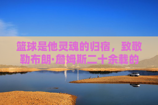 篮球是他灵魂的归宿，致敬勒布朗·詹姆斯二十余载的赤子之心