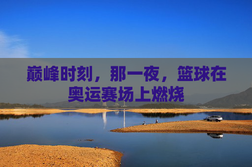 巅峰时刻，那一夜，篮球在奥运赛场上燃烧
