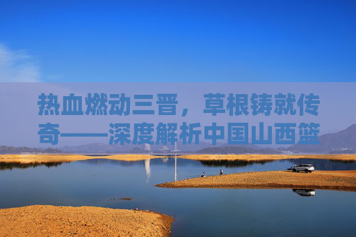 热血燃动三晋，草根铸就传奇——深度解析中国山西篮球联赛的魅力与精神