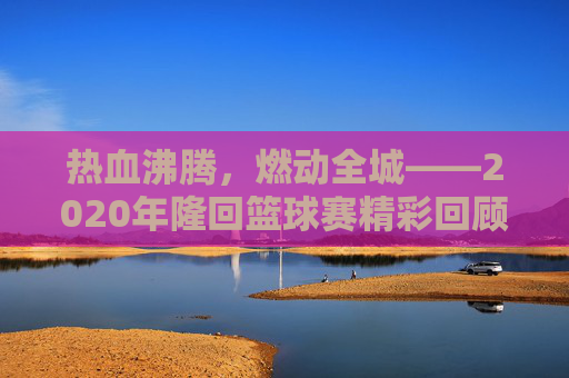热血沸腾，燃动全城——2020年隆回篮球赛精彩回顾