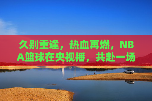 久别重逢，热血再燃，NBA篮球在央视播，共赴一场跨越山海的篮球盛宴