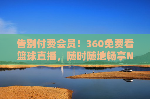 告别付费会员！360免费看篮球直播，随时随地畅享NBA/CBA盛宴