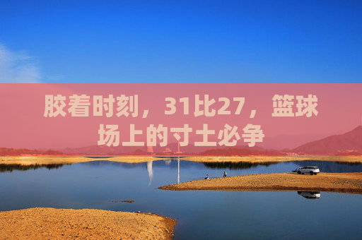 胶着时刻，31比27，篮球场上的寸土必争