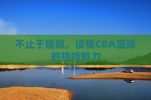 不止于输赢，读懂CBA篮球的独特魅力
