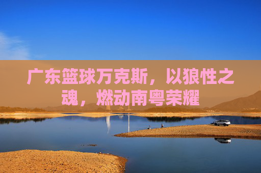 广东篮球万克斯，以狼性之魂，燃动南粤荣耀