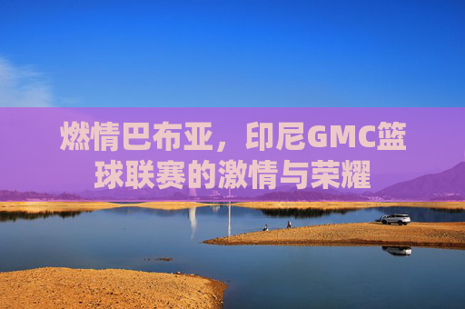 燃情巴布亚，印尼GMC篮球联赛的激情与荣耀
