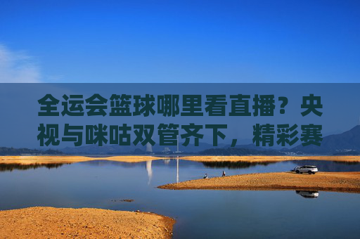 全运会篮球哪里看直播？央视与咪咕双管齐下，精彩赛事不容错过！