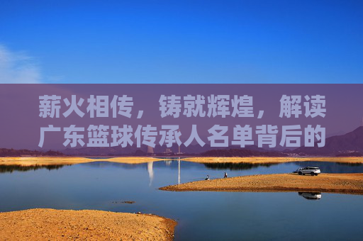 薪火相传，铸就辉煌，解读广东篮球传承人名单背后的精神图腾