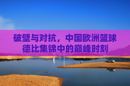 破壁与对抗，中国欧洲篮球德比集锦中的巅峰时刻