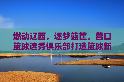 燃动辽西，逐梦篮筐，营口篮球选秀俱乐部打造篮球新星摇篮