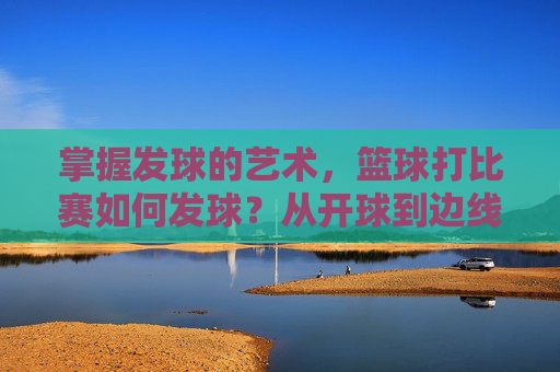掌握发球的艺术，篮球打比赛如何发球？从开球到边线球的全面指南