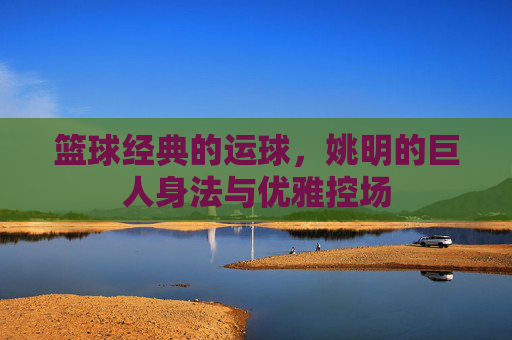 篮球经典的运球，姚明的巨人身法与优雅控场