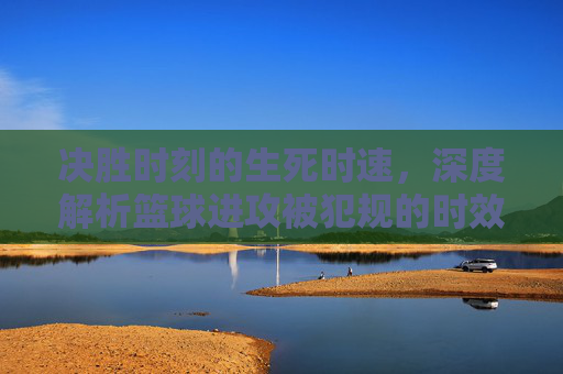 决胜时刻的生死时速，深度解析篮球进攻被犯规的时效规则