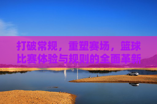 打破常规，重塑赛场，篮球比赛体验与规则的全面革新