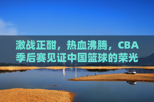 激战正酣，热血沸腾，CBA季后赛见证中国篮球的荣光与梦想