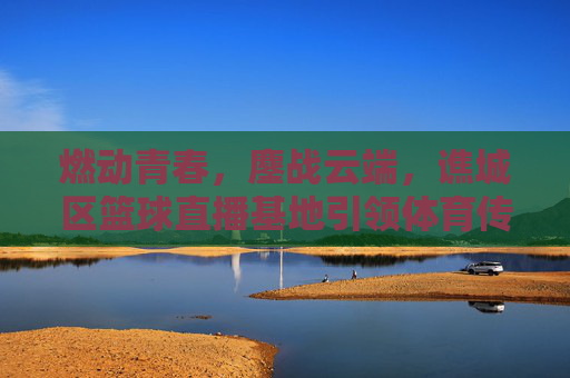 燃动青春，鏖战云端，谯城区篮球直播基地引领体育传媒新风尚