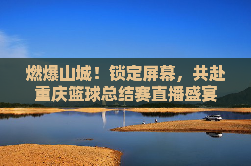 燃爆山城！锁定屏幕，共赴重庆篮球总结赛直播盛宴