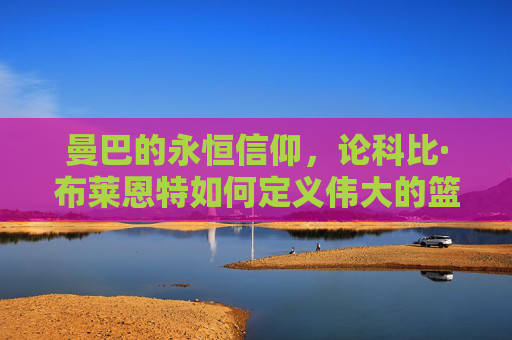 曼巴的永恒信仰，论科比·布莱恩特如何定义伟大的篮球人生