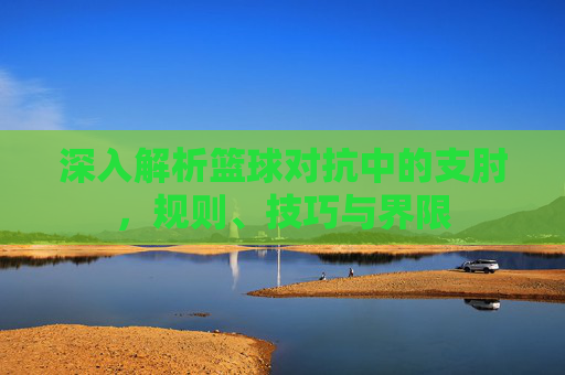 深入解析篮球对抗中的支肘，规则、技巧与界限