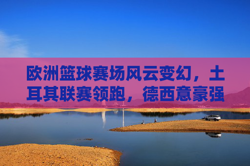 欧洲篮球赛场风云变幻，土耳其联赛领跑，德西意豪强争霸，新星闪耀时刻