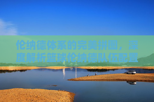 伦纳德体系的完美拼图，深度解析篮球伦纳德队伍配置的战术逻辑