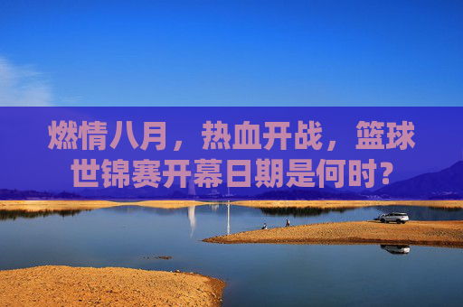 燃情八月，热血开战，篮球世锦赛开幕日期是何时？
