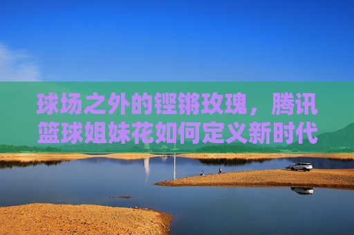 球场之外的铿锵玫瑰，腾讯篮球姐妹花如何定义新时代的体育女性