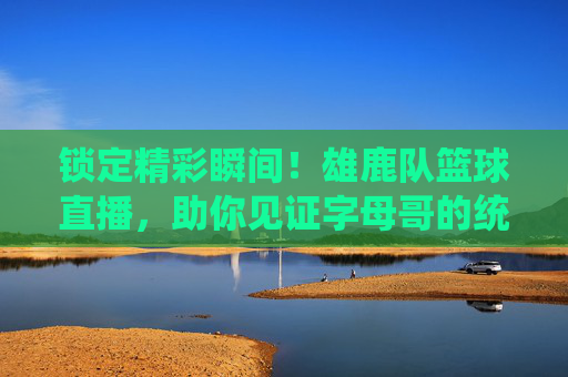 锁定精彩瞬间！雄鹿队篮球直播，助你见证字母哥的统治力