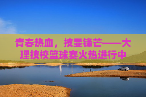 青春热血，技显锋芒——大理技校篮球赛火热进行中