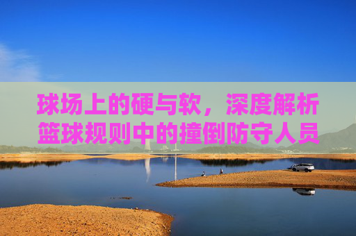 球场上的硬与软，深度解析篮球规则中的撞倒防守人员
