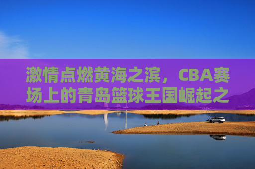 激情点燃黄海之滨，CBA赛场上的青岛篮球王国崛起之路