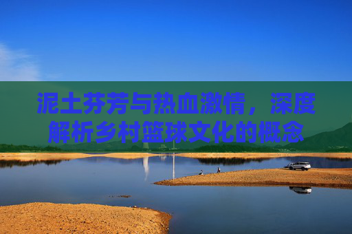 泥土芬芳与热血激情，深度解析乡村篮球文化的概念