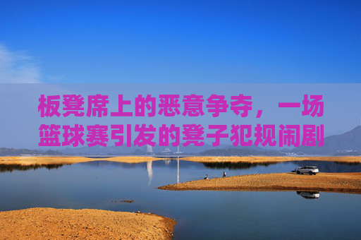 板凳席上的恶意争夺，一场篮球赛引发的凳子犯规闹剧