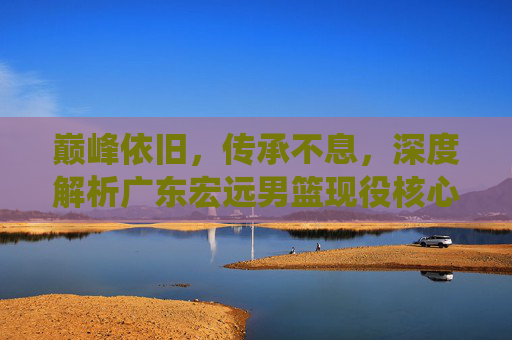 巅峰依旧，传承不息，深度解析广东宏远男篮现役核心阵容