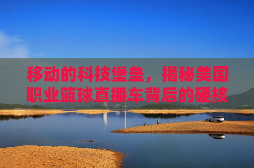 移动的科技堡垒，揭秘美国职业篮球直播车背后的硬核黑科技