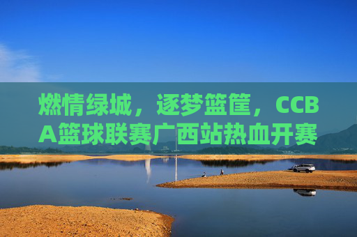 燃情绿城，逐梦篮筐，CCBA篮球联赛广西站热血开赛