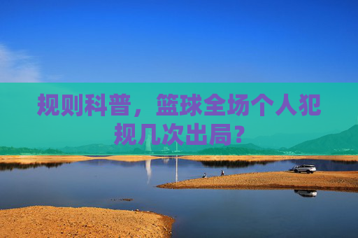规则科普，篮球全场个人犯规几次出局？