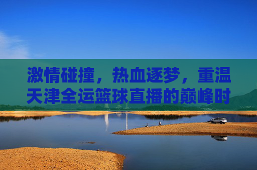 激情碰撞，热血逐梦，重温天津全运篮球直播的巅峰时刻