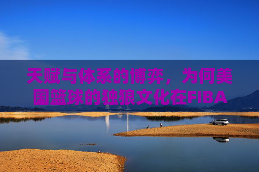 天赋与体系的博弈，为何美国篮球的独狼文化在FIBA赛场显得格格不入？