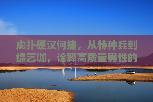 虎扑硬汉何捷，从特种兵到综艺咖，诠释高质量男性的另一种打开方式