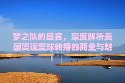 梦之队的盛宴，深度解析美国奥运篮球转播的商业与魅力